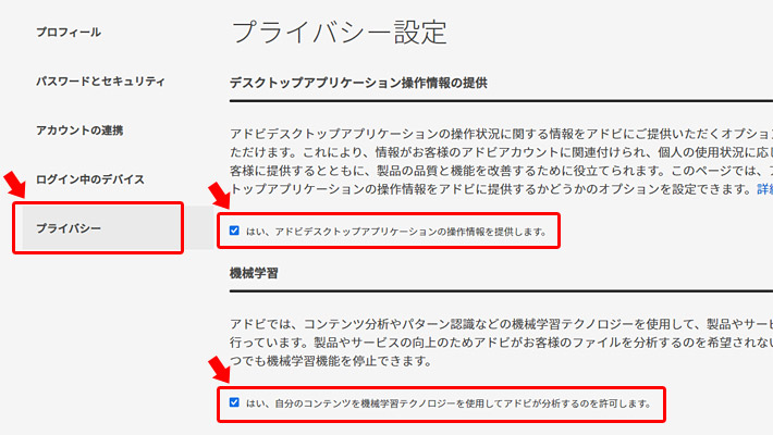 プライバシー設定が開きますので、「デスクトップアプリケーション操作情報の提供」という項目の「はい、アドビデスクトップアプリケーションの操作情報を提供します。」のチェックを外します。  もう一つ「機械学習」という項目の「はい、自分のコンテンツを機械学習テクノロジーを使用してアドビが分析するのを許可します。」のチェックを外します。